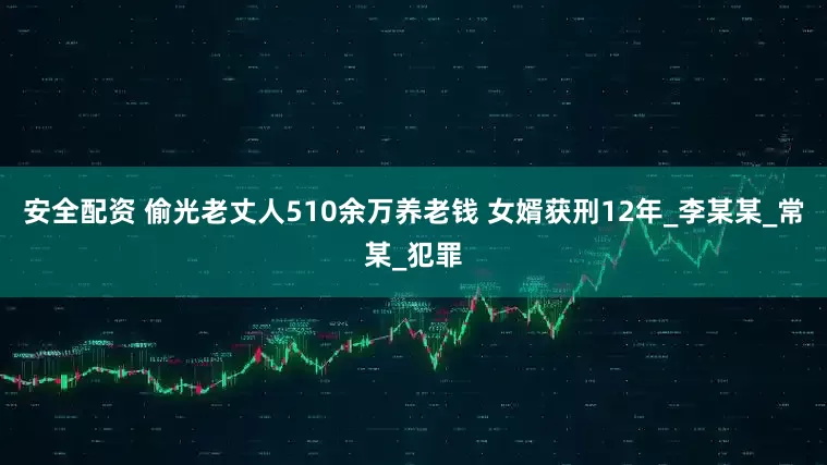 安全配资 偷光老丈人510余万养老钱 女婿获刑12年_李某某_常某_犯罪