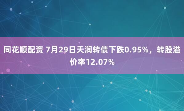 同花顺配资 7月29日天润转债下跌0.95%，转股溢价率12.07%