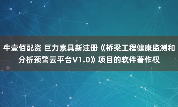 牛壹佰配资 巨力索具新注册《桥梁工程健康监测和分析预警云平台V1.0》项目的软件著作权