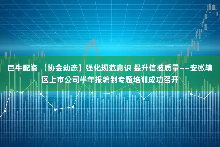 巨牛配资 【协会动态】强化规范意识 提升信披质量——安徽辖区上市公司半年报编制专题培训成功召开