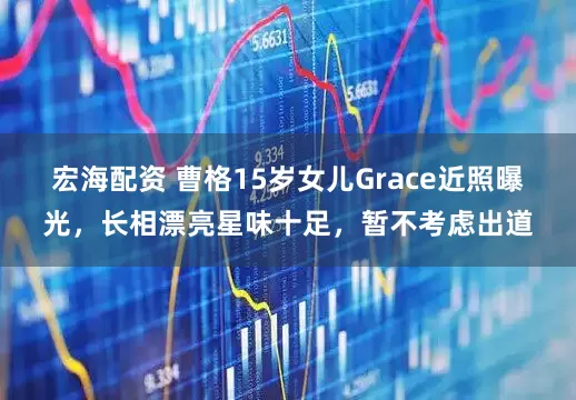 宏海配资 曹格15岁女儿Grace近照曝光，长相漂亮星味十足，暂不考虑出道