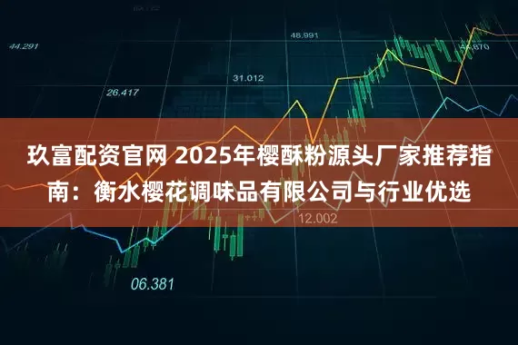 玖富配资官网 2025年樱酥粉源头厂家推荐指南：衡水樱花调味品有限公司与行业优选
