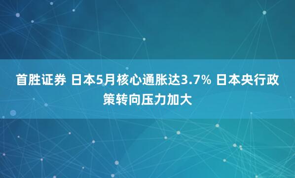 首胜证券 日本5月核心通胀达3.7% 日本央行政策转向压力加大